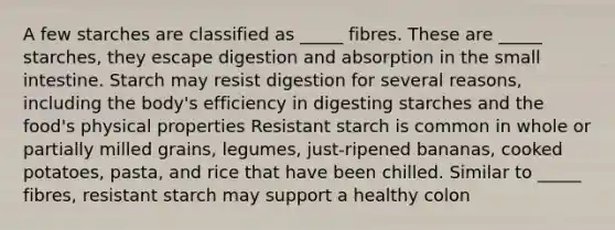 A few starches are classified as _____ fibres. These are _____ starches, they escape digestion and absorption in the small intestine. Starch may resist digestion for several reasons, including the body's efficiency in digesting starches and the food's physical properties Resistant starch is common in whole or partially milled grains, legumes, just-ripened bananas, cooked potatoes, pasta, and rice that have been chilled. Similar to _____ fibres, resistant starch may support a healthy colon