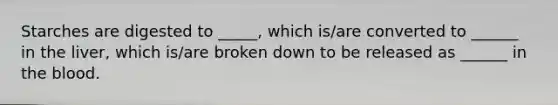 Starches are digested to _____, which is/are converted to ______ in the liver, which is/are broken down to be released as ______ in the blood.