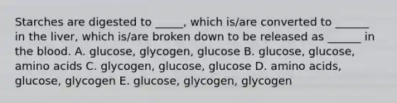 Starches are digested to _____, which is/are converted to ______ in the liver, which is/are broken down to be released as ______ in the blood. A. glucose, glycogen, glucose B. glucose, glucose, amino acids C. glycogen, glucose, glucose D. amino acids, glucose, glycogen E. glucose, glycogen, glycogen