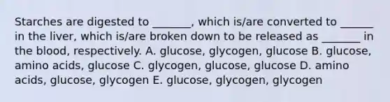 Starches are digested to _______, which is/are converted to ______ in the liver, which is/are broken down to be released as _______ in the blood, respectively. A. glucose, glycogen, glucose B. glucose, amino acids, glucose C. glycogen, glucose, glucose D. amino acids, glucose, glycogen E. glucose, glycogen, glycogen