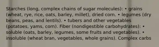 Starches (long, complex chains of sugar molecules): • grains (wheat, rye, rice, oats, barley, millet), dried corn. • legumes (dry beans, peas, and lentils). • tubers and other vegetables (potatoes, yams, corn). Fiber (nondigestible carbohydrates): • soluble (oats, barley, legumes, some fruits and vegetables). • insoluble (wheat bran, vegetables, whole grains). Complex carbs