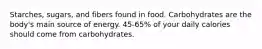 Starches, sugars, and fibers found in food. Carbohydrates are the body's main source of energy. 45-65% of your daily calories should come from carbohydrates.