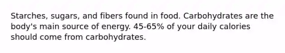 Starches, sugars, and fibers found in food. Carbohydrates are the body's main source of energy. 45-65% of your daily calories should come from carbohydrates.