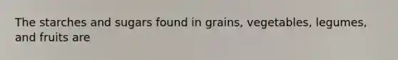 The starches and sugars found in grains, vegetables, legumes, and fruits are