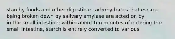 starchy foods and other digestible carbohydrates that escape being broken down by salivary amylase are acted on by _______ in the small intestine; within about ten minutes of entering the small intestine, starch is entirely converted to various