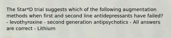 The Star*D trial suggests which of the following augmentation methods when first and second line antidepressants have failed? - levothyroxine - second generation antipsychotics - All answers are correct - Lithium