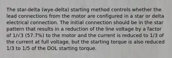 The star-delta (wye-delta) starting method controls whether the lead connections from the motor are configured in a star or delta electrical connection. The initial connection should be in the star pattern that results in a reduction of the line voltage by a factor of 1/√3 (57.7%) to the motor and the current is reduced to 1/3 of the current at full voltage, but the starting torque is also reduced 1/3 to 1/5 of the DOL starting torque.