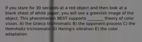 If you stare for 30 seconds at a red object and then look at a blank sheet of white paper, you will see a greenish image of the object. This phenomenon BEST supports ________ theory of color vision. A) the Grieco trichromatic B) the opponent-process C) the Helmholtz trichromatic D) Hering's vibration E) the color adaptation