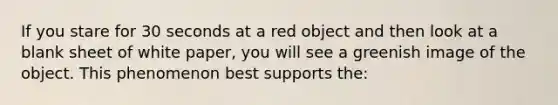 If you stare for 30 seconds at a red object and then look at a blank sheet of white paper, you will see a greenish image of the object. This phenomenon best supports the: