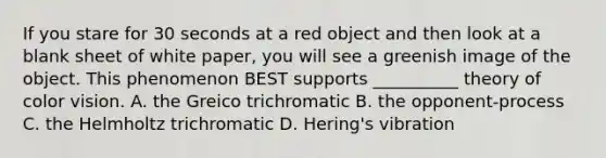 If you stare for 30 seconds at a red object and then look at a blank sheet of white paper, you will see a greenish image of the object. This phenomenon BEST supports __________ theory of color vision. A. the Greico trichromatic B. the opponent-process C. the Helmholtz trichromatic D. Hering's vibration