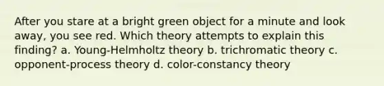 After you stare at a bright green object for a minute and look away, you see red. Which theory attempts to explain this finding?​ a. ​Young-Helmholtz theory b. ​trichromatic theory c. ​opponent-process theory d. ​color-constancy theory