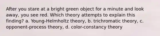 After you stare at a bright green object for a minute and look away, you see red. Which theory attempts to explain this finding? a. Young-Helmholtz theory, b. trichromatic theory, c. opponent-process theory, d. color-constancy theory