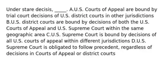 Under stare decisis, _____. A.U.S. Courts of Appeal are bound by trial court decisions of U.S. district courts in other jurisdictions B.U.S. district courts are bound by decisions of both the U.S. Courts of Appeal and U.S. Supreme Court within the same geographic area C.U.S. Supreme Court is bound by decisions of all U.S. courts of appeal within different jurisdictions D.U.S. Supreme Court is obligated to follow precedent, regardless of decisions in Courts of Appeal or district courts