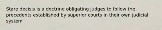 Stare decisis is a doctrine obligating judges to follow the precedents established by superior courts in their own judicial system