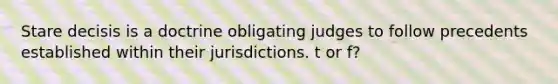 Stare decisis is a doctrine obligating judges to follow precedents established within their jurisdictions. t or f?