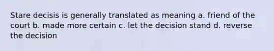 Stare decisis is generally translated as meaning a. friend of the court b. made more certain c. let the decision stand d. reverse the decision