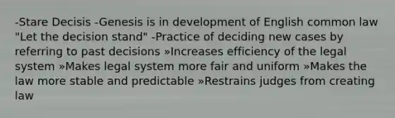 -Stare Decisis -Genesis is in development of English common law "Let the decision stand" -Practice of deciding new cases by referring to past decisions »Increases efficiency of the legal system »Makes legal system more fair and uniform »Makes the law more stable and predictable »Restrains judges from creating law