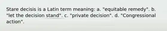 Stare decisis is a Latin term meaning: a. "equitable remedy". b. "let the decision stand". c. "private decision". d. "Congressional action".