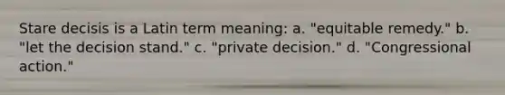 Stare decisis is a Latin term meaning: a. "equitable remedy." b. "let the decision stand." c. "private decision." d. "Congressional action."