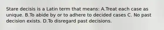 Stare decisis is a Latin term that means: A.Treat each case as unique. B.To abide by or to adhere to decided cases C. No past decision exists. D.To disregard past decisions.