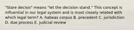 "Stare decisis" means "let the decision stand." This concept is influential in our legal system and is most closely related with which legal term? A. habeas corpus B. precedent C. jurisdiction D. due process E. judicial review