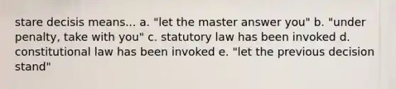 stare decisis means... a. "let the master answer you" b. "under penalty, take with you" c. statutory law has been invoked d. constitutional law has been invoked e. "let the previous decision stand"