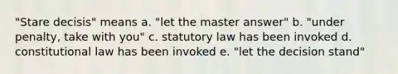 "Stare decisis" means a. "let the master answer" b. "under penalty, take with you" c. statutory law has been invoked d. constitutional law has been invoked e. "let the decision stand"