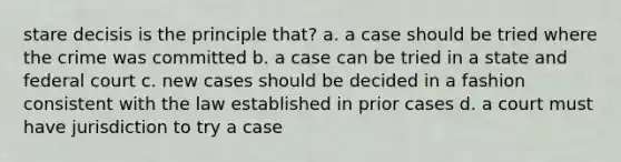 stare decisis is the principle that? a. a case should be tried where the crime was committed b. a case can be tried in a state and federal court c. new cases should be decided in a fashion consistent with the law established in prior cases d. a court must have jurisdiction to try a case