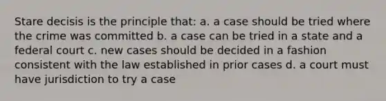 Stare decisis is the principle that: a. a case should be tried where the crime was committed b. a case can be tried in a state and a federal court c. new cases should be decided in a fashion consistent with the law established in prior cases d. a court must have jurisdiction to try a case