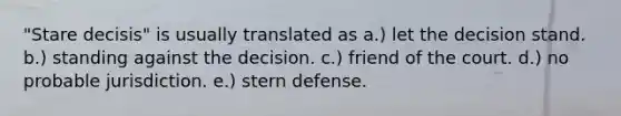 "Stare decisis" is usually translated as a.) let the decision stand. b.) standing against the decision. c.) friend of the court. d.) no probable jurisdiction. e.) stern defense.