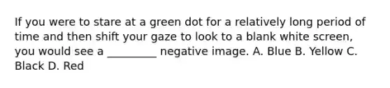 If you were to stare at a green dot for a relatively long period of time and then shift your gaze to look to a blank white screen, you would see a _________ negative image. A. Blue B. Yellow C. Black D. Red