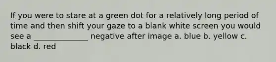 If you were to stare at a green dot for a relatively long period of time and then shift your gaze to a blank white screen you would see a ______________ negative after image a. blue b. yellow c. black d. red