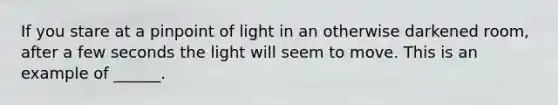 If you stare at a pinpoint of light in an otherwise darkened room, after a few seconds the light will seem to move. This is an example of ______.