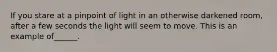 If you stare at a pinpoint of light in an otherwise darkened room, after a few seconds the light will seem to move. This is an example of______.