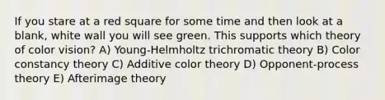 If you stare at a red square for some time and then look at a blank, white wall you will see green. This supports which theory of color vision? A) Young-Helmholtz trichromatic theory B) Color constancy theory C) Additive color theory D) Opponent-process theory E) Afterimage theory