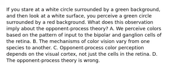 If you stare at a white circle surrounded by a green background, and then look at a white surface, you perceive a green circle surrounded by a red background. What does this observation imply about the opponent-process theory? A. We perceive colors based on the pattern of input to the bipolar and ganglion cells of the retina. B. The mechanisms of color vision vary from one species to another. C. Opponent-process color perception depends on the visual cortex, not just the cells in the retina. D. The opponent-process theory is wrong.