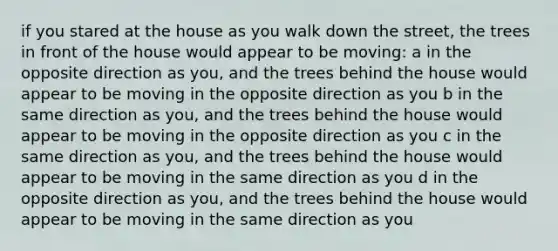 if you stared at the house as you walk down the street, the trees in front of the house would appear to be moving: a in the opposite direction as you, and the trees behind the house would appear to be moving in the opposite direction as you b in the same direction as you, and the trees behind the house would appear to be moving in the opposite direction as you c in the same direction as you, and the trees behind the house would appear to be moving in the same direction as you d in the opposite direction as you, and the trees behind the house would appear to be moving in the same direction as you