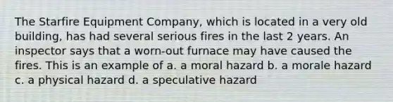 The Starfire Equipment Company, which is located in a very old building, has had several serious fires in the last 2 years. An inspector says that a worn-out furnace may have caused the fires. This is an example of a. a moral hazard b. a morale hazard c. a physical hazard d. a speculative hazard