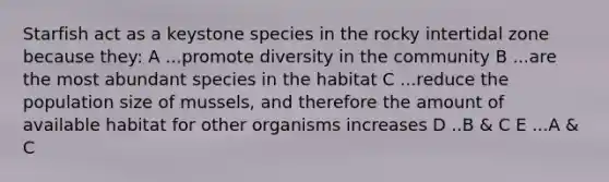 Starfish act as a keystone species in the rocky intertidal zone because they: A ...promote diversity in the community B ...are the most abundant species in the habitat C ...reduce the population size of mussels, and therefore the amount of available habitat for other organisms increases D ..B & C E ...A & C