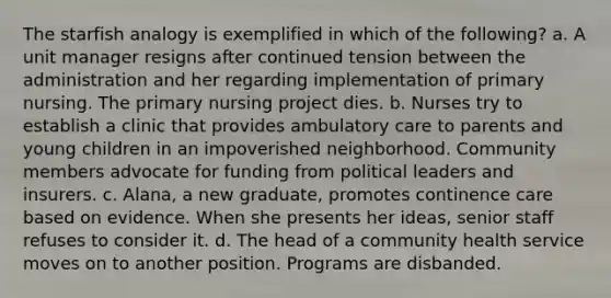 The starfish analogy is exemplified in which of the following? a. A unit manager resigns after continued tension between the administration and her regarding implementation of primary nursing. The primary nursing project dies. b. Nurses try to establish a clinic that provides ambulatory care to parents and young children in an impoverished neighborhood. Community members advocate for funding from political leaders and insurers. c. Alana, a new graduate, promotes continence care based on evidence. When she presents her ideas, senior staff refuses to consider it. d. The head of a community health service moves on to another position. Programs are disbanded.