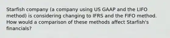 Starfish company (a company using US GAAP and the LIFO method) is considering changing to IFRS and the FIFO method. How would a comparison of these methods affect Starfish's financials?