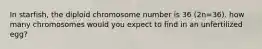 In starfish, the diploid chromosome number is 36 (2n=36). how many chromosomes would you expect to find in an unfertilized egg?