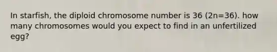 In starfish, the diploid chromosome number is 36 (2n=36). how many chromosomes would you expect to find in an unfertilized egg?