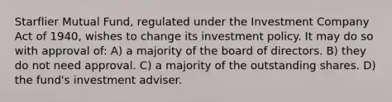 Starflier Mutual Fund, regulated under the Investment Company Act of 1940, wishes to change its investment policy. It may do so with approval of: A) a majority of the board of directors. B) they do not need approval. C) a majority of the outstanding shares. D) the fund's investment adviser.