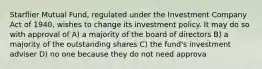 Starflier Mutual Fund, regulated under the Investment Company Act of 1940, wishes to change its investment policy. It may do so with approval of A) a majority of the board of directors B) a majority of the outstanding shares C) the fund's investment adviser D) no one because they do not need approva