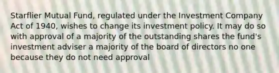 Starflier Mutual Fund, regulated under the Investment Company Act of 1940, wishes to change its investment policy. It may do so with approval of a majority of the outstanding shares the fund's investment adviser a majority of the board of directors no one because they do not need approval