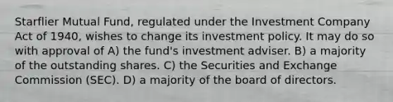 Starflier Mutual Fund, regulated under the Investment Company Act of 1940, wishes to change its investment policy. It may do so with approval of A) the fund's investment adviser. B) a majority of the outstanding shares. C) the Securities and Exchange Commission (SEC). D) a majority of the board of directors.