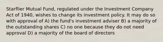 Starflier Mutual Fund, regulated under the Investment Company Act of 1940, wishes to change its investment policy. It may do so with approval of A) the fund's investment adviser B) a majority of the outstanding shares C) no one because they do not need approval D) a majority of the board of directors