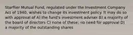 Starflier Mutual Fund, regulated under the Investment Company Act of 1940, wishes to change its investment policy. It may do so with approval of A) the fund's investment adviser B) a majority of the board of directors C) none of these; no need for approval D) a majority of the outstanding shares