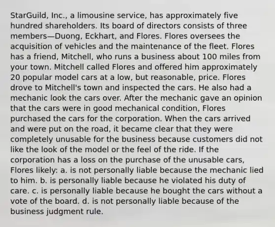 StarGuild, Inc., a limousine service, has approximately five hundred shareholders. Its board of directors consists of three members—Duong, Eckhart, and Flores. Flores oversees the acquisition of vehicles and the maintenance of the fleet. Flores has a friend, Mitchell, who runs a business about 100 miles from your town. Mitchell called Flores and offered him approximately 20 popular model cars at a low, but reasonable, price. Flores drove to Mitchell's town and inspected the cars. He also had a mechanic look the cars over. After the mechanic gave an opinion that the cars were in good mechanical condition, Flores purchased the cars for the corporation. When the cars arrived and were put on the road, it became clear that they were completely unusable for the business because customers did not like the look of the model or the feel of the ride. If the corporation has a loss on the purchase of the unusable cars, Flores likely: a. is not personally liable because the mechanic lied to him. b. is personally liable because he violated his duty of care. c. is personally liable because he bought the cars without a vote of the board. d. is not personally liable because of the business judgment rule.